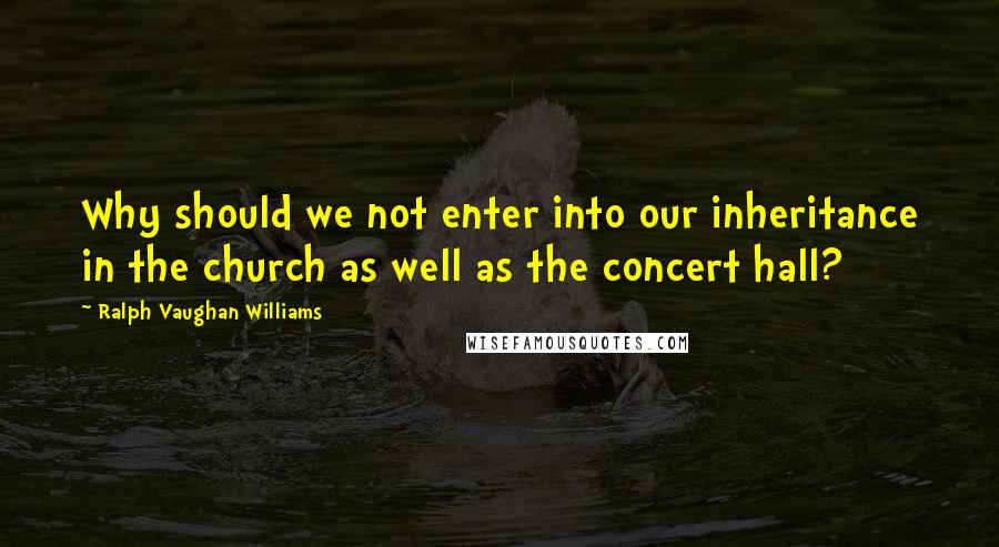 Ralph Vaughan Williams Quotes: Why should we not enter into our inheritance in the church as well as the concert hall?