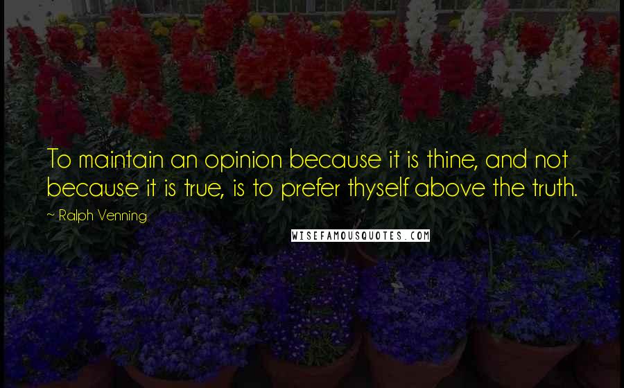 Ralph Venning Quotes: To maintain an opinion because it is thine, and not because it is true, is to prefer thyself above the truth.