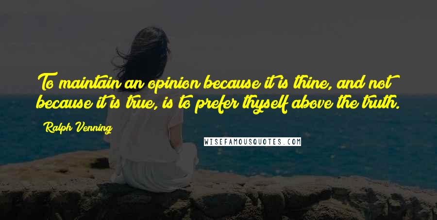 Ralph Venning Quotes: To maintain an opinion because it is thine, and not because it is true, is to prefer thyself above the truth.