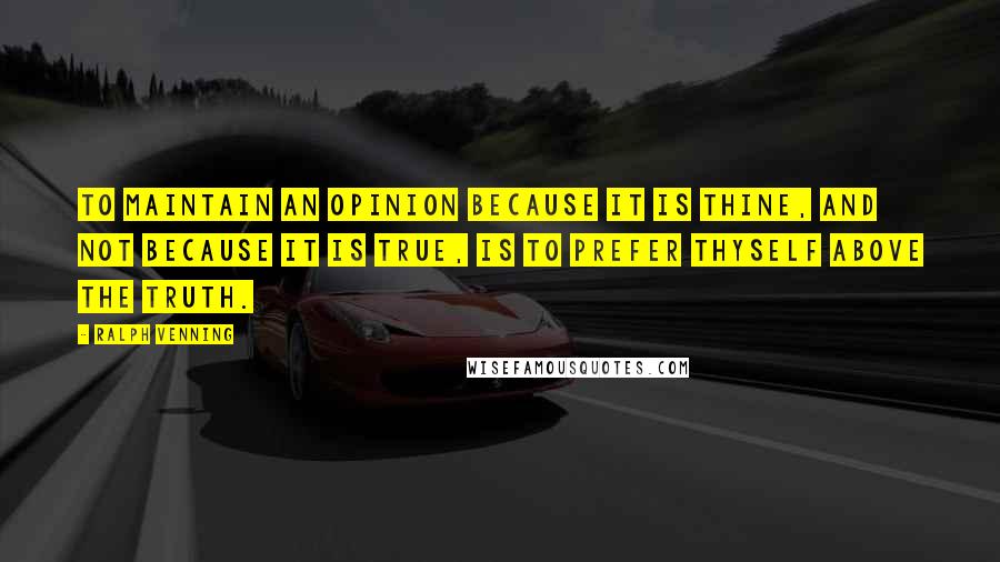 Ralph Venning Quotes: To maintain an opinion because it is thine, and not because it is true, is to prefer thyself above the truth.