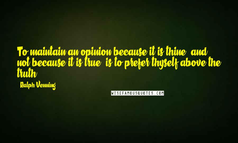 Ralph Venning Quotes: To maintain an opinion because it is thine, and not because it is true, is to prefer thyself above the truth.