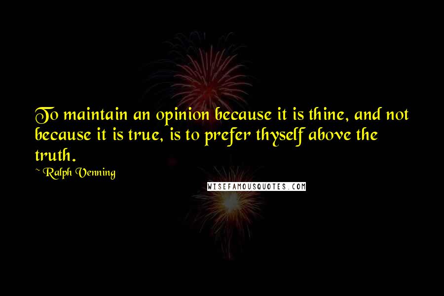 Ralph Venning Quotes: To maintain an opinion because it is thine, and not because it is true, is to prefer thyself above the truth.