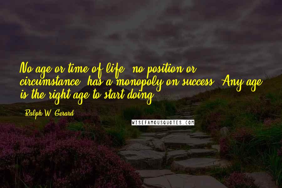 Ralph W. Gerard Quotes: No age or time of life, no position or circumstance, has a monopoly on success. Any age is the right age to start doing!