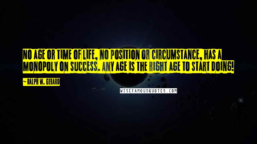 Ralph W. Gerard Quotes: No age or time of life, no position or circumstance, has a monopoly on success. Any age is the right age to start doing!