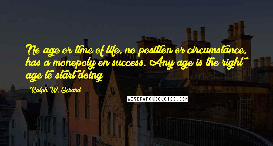 Ralph W. Gerard Quotes: No age or time of life, no position or circumstance, has a monopoly on success. Any age is the right age to start doing!