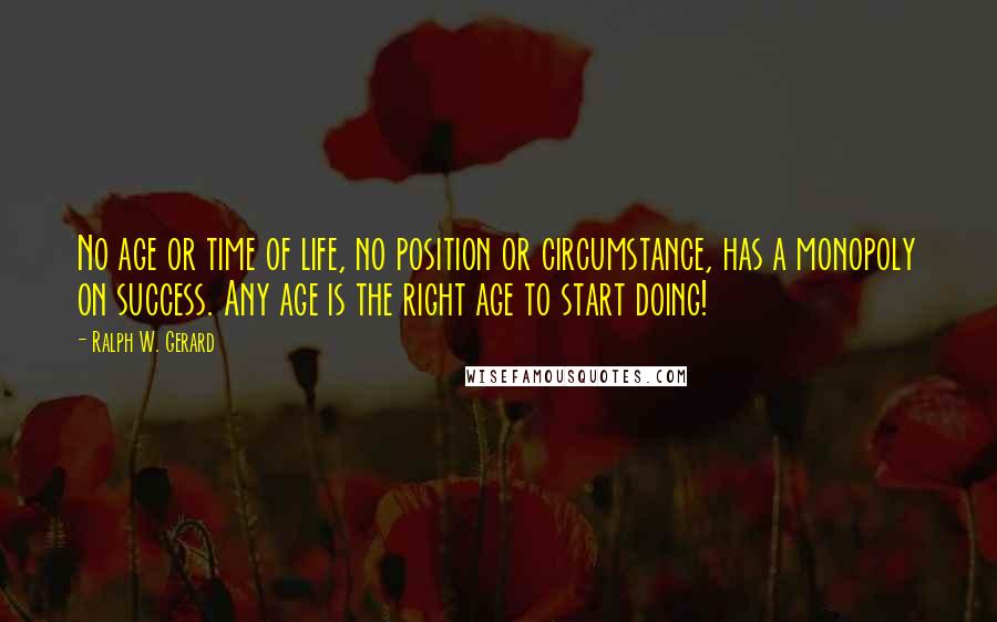 Ralph W. Gerard Quotes: No age or time of life, no position or circumstance, has a monopoly on success. Any age is the right age to start doing!