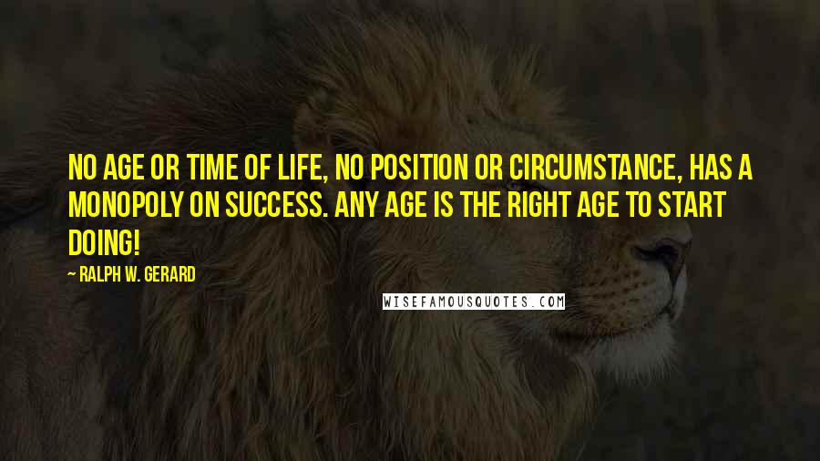 Ralph W. Gerard Quotes: No age or time of life, no position or circumstance, has a monopoly on success. Any age is the right age to start doing!