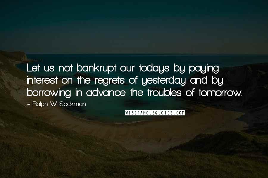 Ralph W. Sockman Quotes: Let us not bankrupt our todays by paying interest on the regrets of yesterday and by borrowing in advance the troubles of tomorrow.