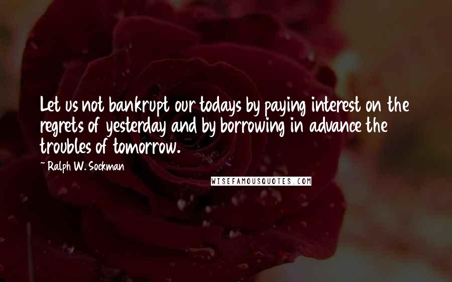 Ralph W. Sockman Quotes: Let us not bankrupt our todays by paying interest on the regrets of yesterday and by borrowing in advance the troubles of tomorrow.