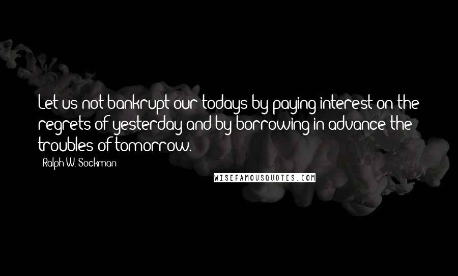 Ralph W. Sockman Quotes: Let us not bankrupt our todays by paying interest on the regrets of yesterday and by borrowing in advance the troubles of tomorrow.