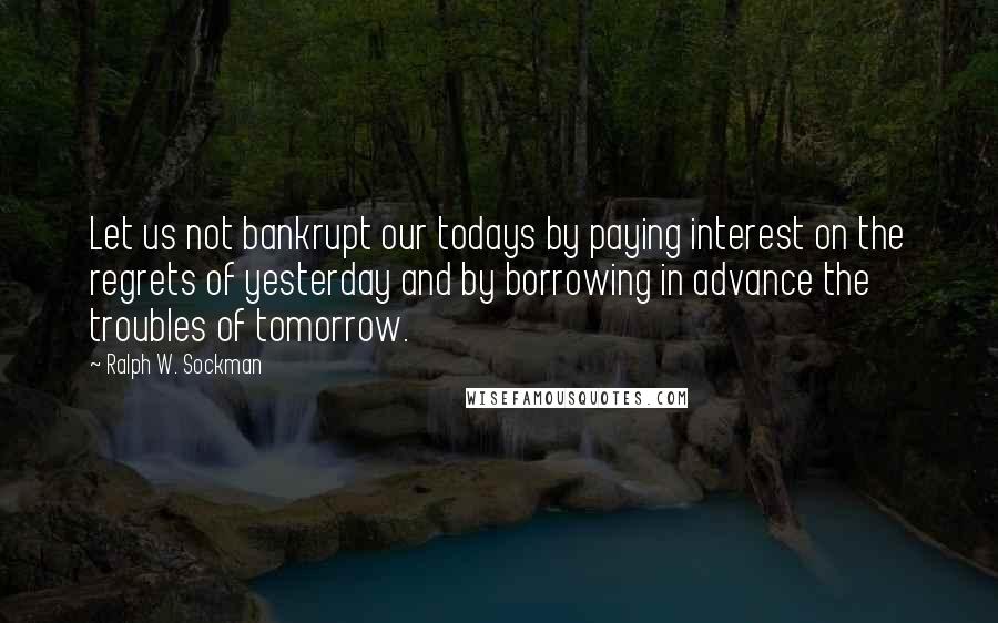 Ralph W. Sockman Quotes: Let us not bankrupt our todays by paying interest on the regrets of yesterday and by borrowing in advance the troubles of tomorrow.