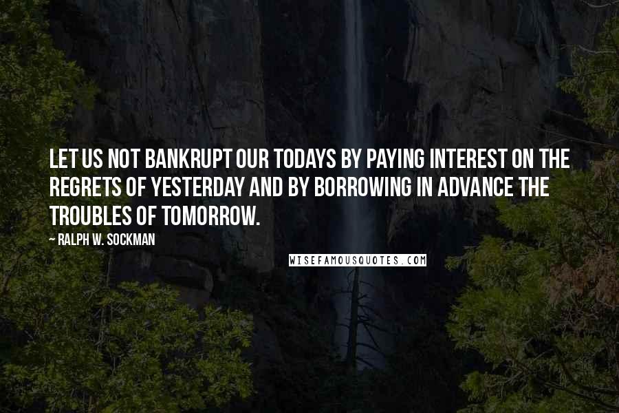Ralph W. Sockman Quotes: Let us not bankrupt our todays by paying interest on the regrets of yesterday and by borrowing in advance the troubles of tomorrow.
