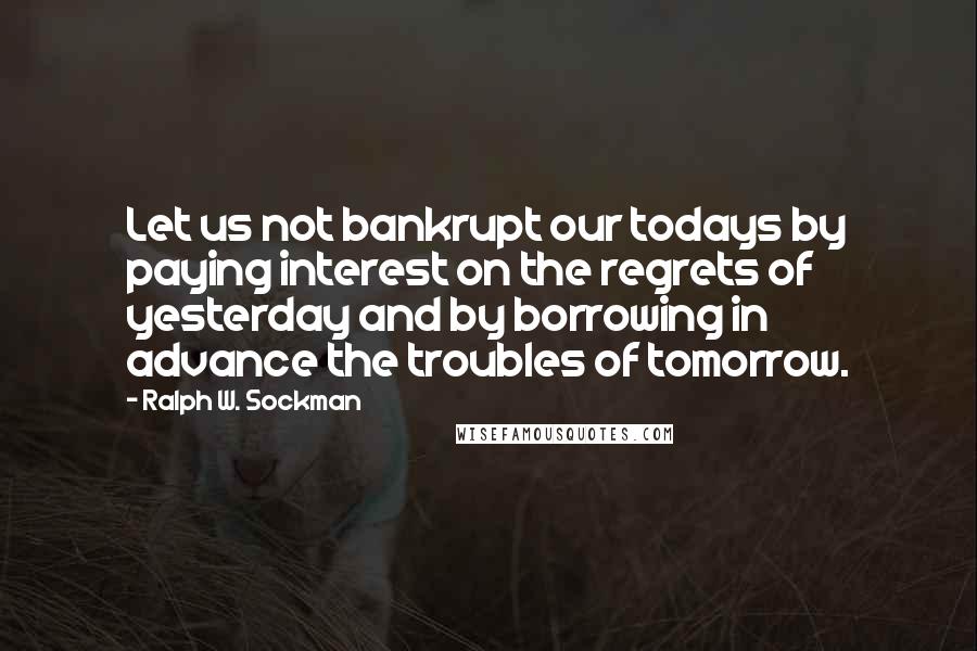 Ralph W. Sockman Quotes: Let us not bankrupt our todays by paying interest on the regrets of yesterday and by borrowing in advance the troubles of tomorrow.