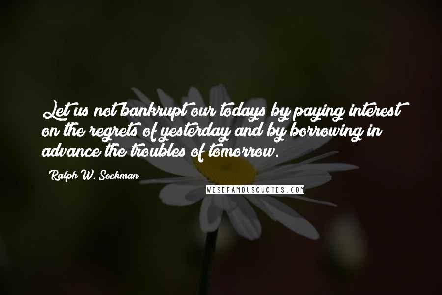 Ralph W. Sockman Quotes: Let us not bankrupt our todays by paying interest on the regrets of yesterday and by borrowing in advance the troubles of tomorrow.