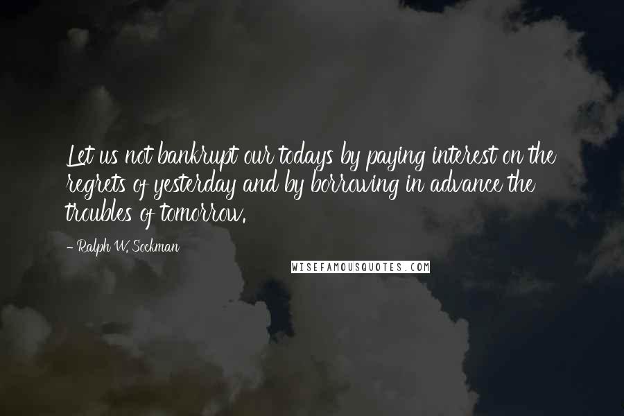Ralph W. Sockman Quotes: Let us not bankrupt our todays by paying interest on the regrets of yesterday and by borrowing in advance the troubles of tomorrow.