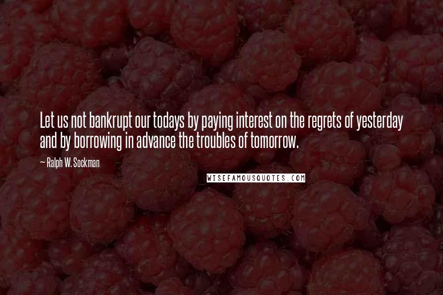 Ralph W. Sockman Quotes: Let us not bankrupt our todays by paying interest on the regrets of yesterday and by borrowing in advance the troubles of tomorrow.