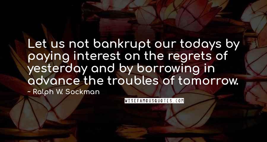 Ralph W. Sockman Quotes: Let us not bankrupt our todays by paying interest on the regrets of yesterday and by borrowing in advance the troubles of tomorrow.