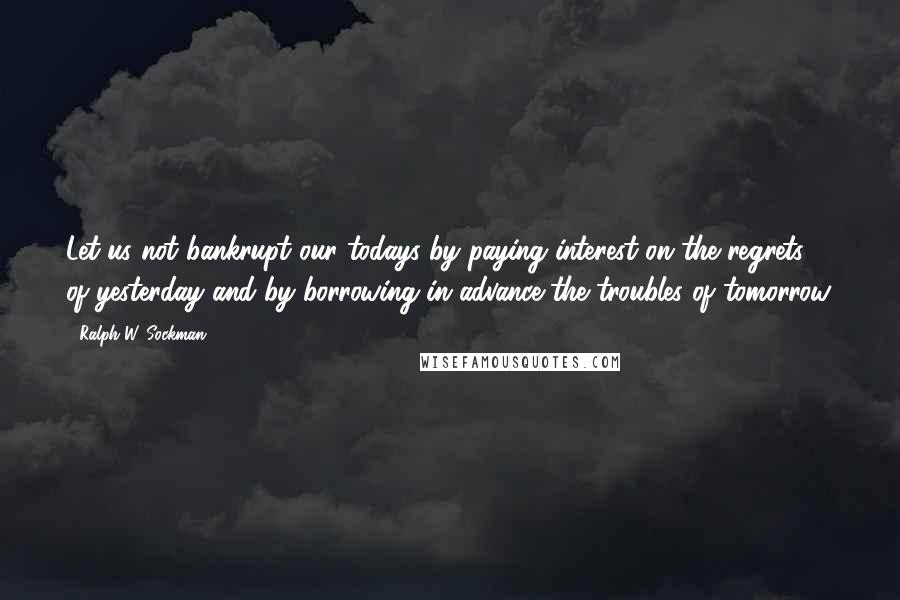 Ralph W. Sockman Quotes: Let us not bankrupt our todays by paying interest on the regrets of yesterday and by borrowing in advance the troubles of tomorrow.