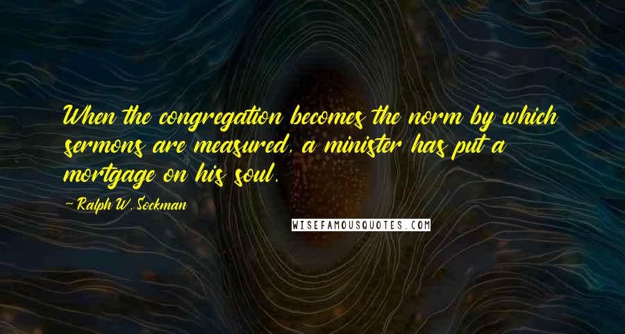 Ralph W. Sockman Quotes: When the congregation becomes the norm by which sermons are measured, a minister has put a mortgage on his soul.