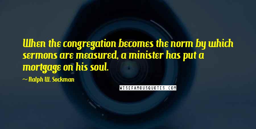 Ralph W. Sockman Quotes: When the congregation becomes the norm by which sermons are measured, a minister has put a mortgage on his soul.