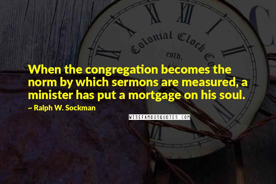 Ralph W. Sockman Quotes: When the congregation becomes the norm by which sermons are measured, a minister has put a mortgage on his soul.