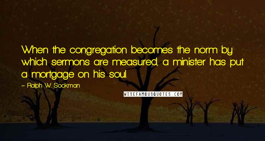 Ralph W. Sockman Quotes: When the congregation becomes the norm by which sermons are measured, a minister has put a mortgage on his soul.