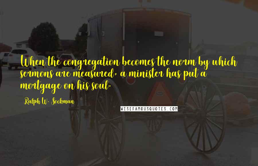 Ralph W. Sockman Quotes: When the congregation becomes the norm by which sermons are measured, a minister has put a mortgage on his soul.