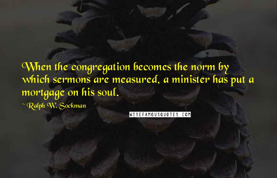 Ralph W. Sockman Quotes: When the congregation becomes the norm by which sermons are measured, a minister has put a mortgage on his soul.