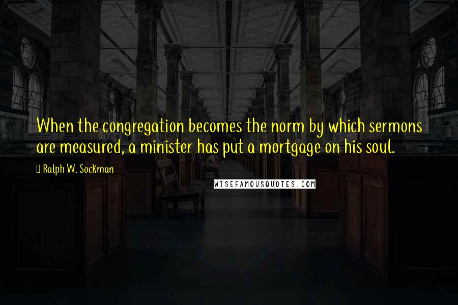 Ralph W. Sockman Quotes: When the congregation becomes the norm by which sermons are measured, a minister has put a mortgage on his soul.