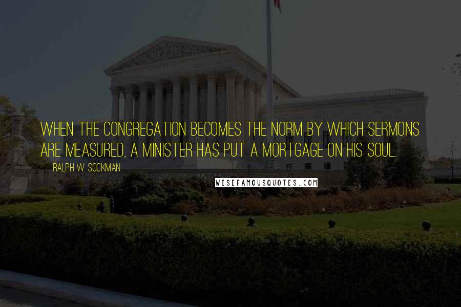 Ralph W. Sockman Quotes: When the congregation becomes the norm by which sermons are measured, a minister has put a mortgage on his soul.