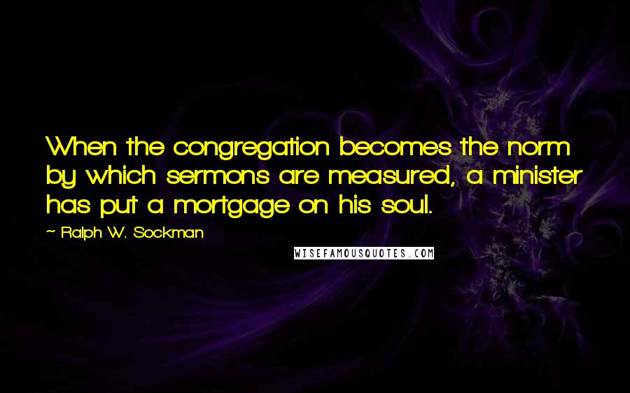 Ralph W. Sockman Quotes: When the congregation becomes the norm by which sermons are measured, a minister has put a mortgage on his soul.