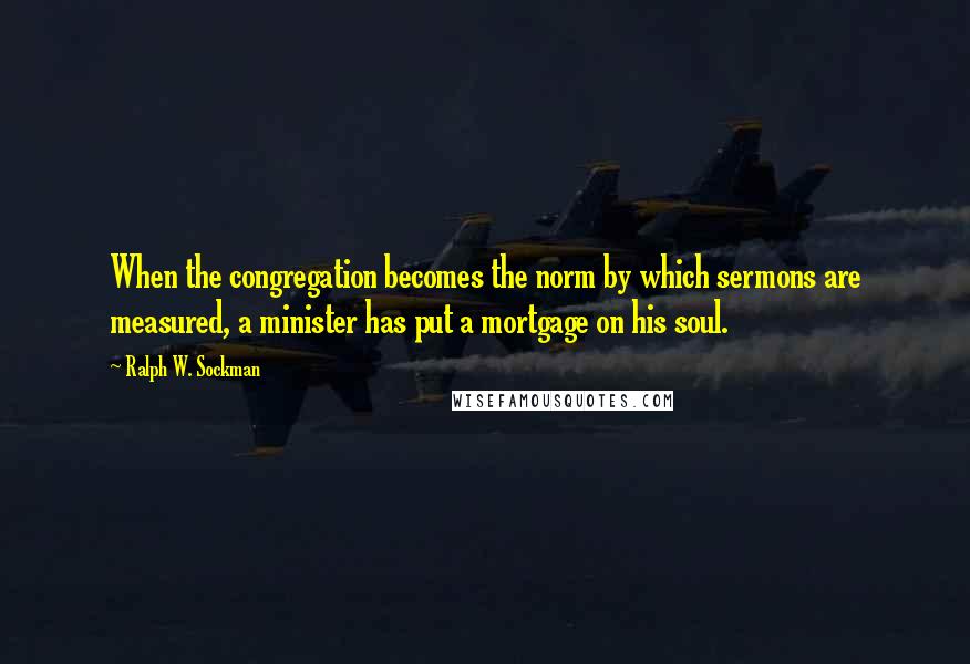 Ralph W. Sockman Quotes: When the congregation becomes the norm by which sermons are measured, a minister has put a mortgage on his soul.