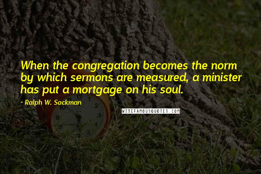 Ralph W. Sockman Quotes: When the congregation becomes the norm by which sermons are measured, a minister has put a mortgage on his soul.