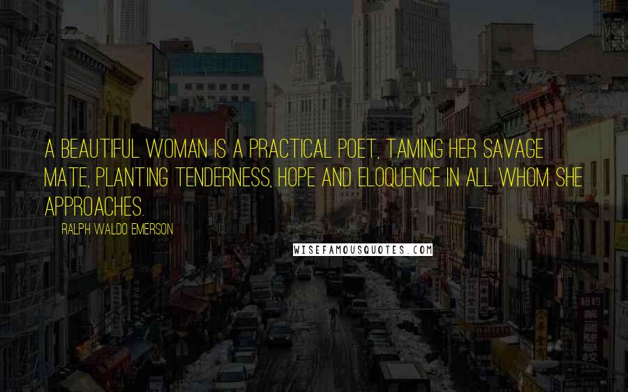 Ralph Waldo Emerson Quotes: A beautiful woman is a practical poet, taming her savage mate, planting tenderness, hope and eloquence in all whom she approaches.