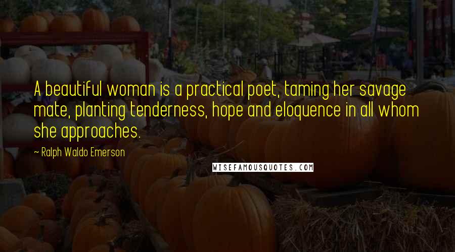 Ralph Waldo Emerson Quotes: A beautiful woman is a practical poet, taming her savage mate, planting tenderness, hope and eloquence in all whom she approaches.