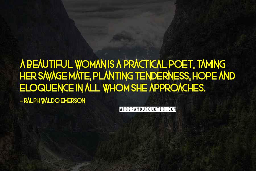 Ralph Waldo Emerson Quotes: A beautiful woman is a practical poet, taming her savage mate, planting tenderness, hope and eloquence in all whom she approaches.