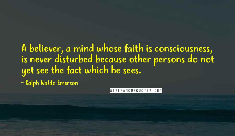 Ralph Waldo Emerson Quotes: A believer, a mind whose faith is consciousness, is never disturbed because other persons do not yet see the fact which he sees.