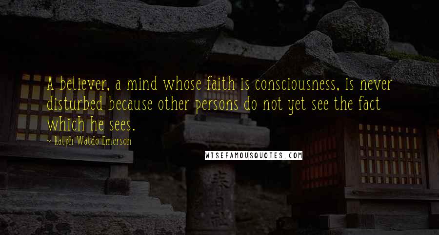 Ralph Waldo Emerson Quotes: A believer, a mind whose faith is consciousness, is never disturbed because other persons do not yet see the fact which he sees.