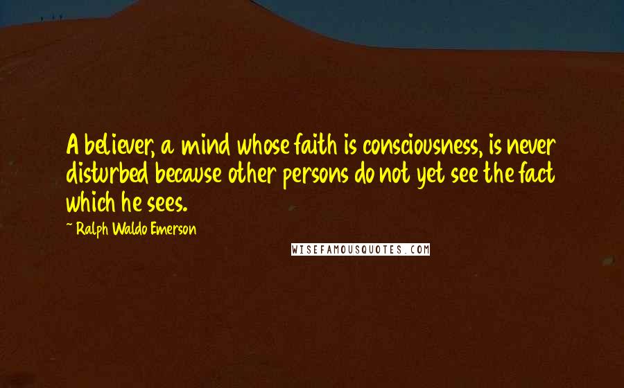 Ralph Waldo Emerson Quotes: A believer, a mind whose faith is consciousness, is never disturbed because other persons do not yet see the fact which he sees.