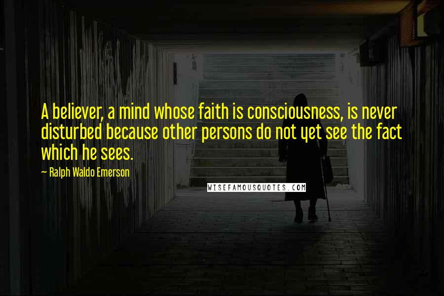 Ralph Waldo Emerson Quotes: A believer, a mind whose faith is consciousness, is never disturbed because other persons do not yet see the fact which he sees.