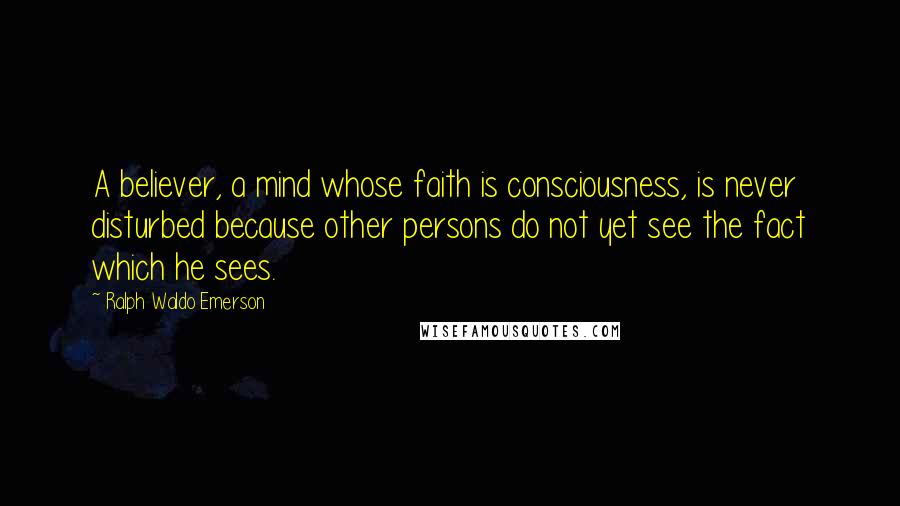 Ralph Waldo Emerson Quotes: A believer, a mind whose faith is consciousness, is never disturbed because other persons do not yet see the fact which he sees.