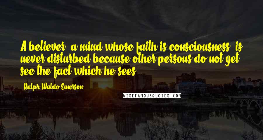 Ralph Waldo Emerson Quotes: A believer, a mind whose faith is consciousness, is never disturbed because other persons do not yet see the fact which he sees.