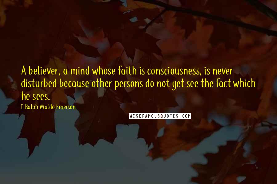 Ralph Waldo Emerson Quotes: A believer, a mind whose faith is consciousness, is never disturbed because other persons do not yet see the fact which he sees.