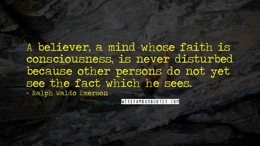 Ralph Waldo Emerson Quotes: A believer, a mind whose faith is consciousness, is never disturbed because other persons do not yet see the fact which he sees.