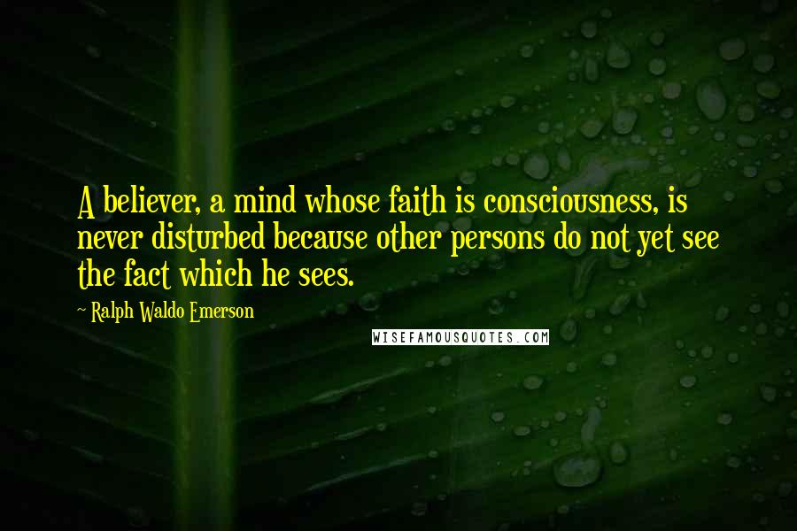 Ralph Waldo Emerson Quotes: A believer, a mind whose faith is consciousness, is never disturbed because other persons do not yet see the fact which he sees.