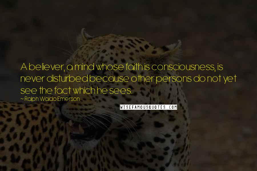 Ralph Waldo Emerson Quotes: A believer, a mind whose faith is consciousness, is never disturbed because other persons do not yet see the fact which he sees.