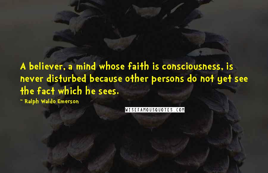 Ralph Waldo Emerson Quotes: A believer, a mind whose faith is consciousness, is never disturbed because other persons do not yet see the fact which he sees.