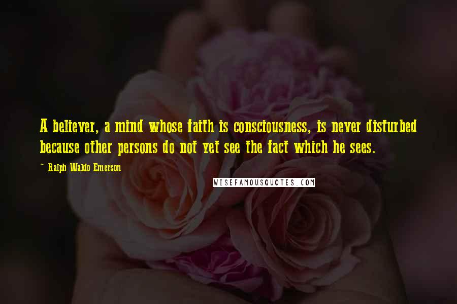 Ralph Waldo Emerson Quotes: A believer, a mind whose faith is consciousness, is never disturbed because other persons do not yet see the fact which he sees.