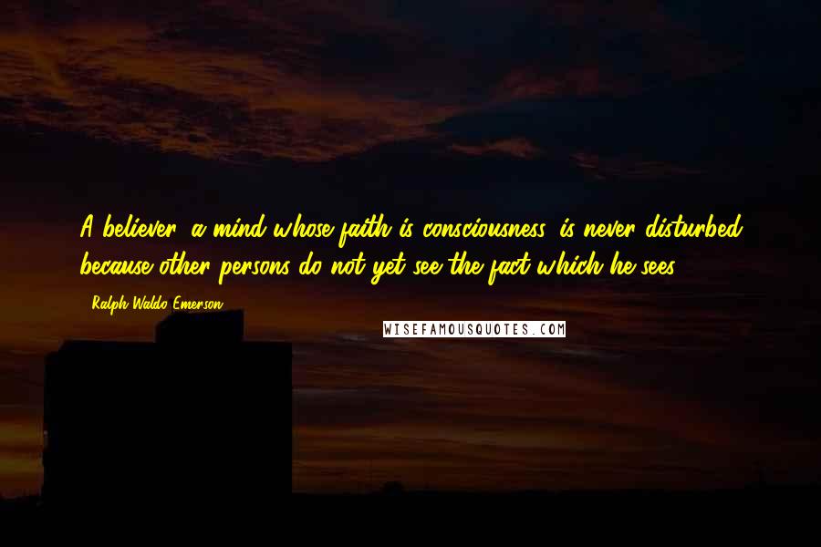 Ralph Waldo Emerson Quotes: A believer, a mind whose faith is consciousness, is never disturbed because other persons do not yet see the fact which he sees.