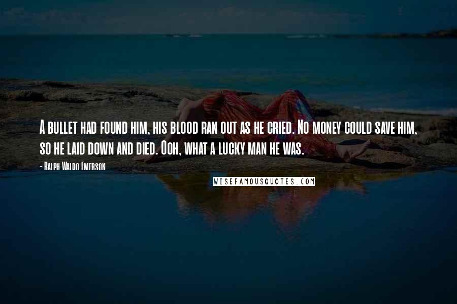 Ralph Waldo Emerson Quotes: A bullet had found him, his blood ran out as he cried. No money could save him, so he laid down and died. Ooh, what a lucky man he was.